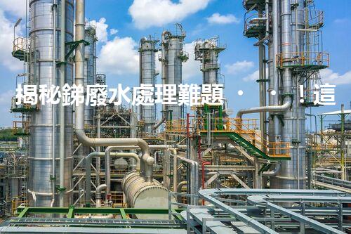 揭秘銻廢水處理難題！這或許是你想知道的答案？